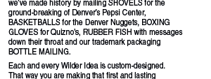 While we are always available to create die-cut  and other unque invitations and collateral materials,  we’ve made history by mailing SHOVELS for the  ground-breaking of Denver’s Pepsi Center,  BASKETBALLS for the Denver Nuggets, BOXING  GLOVES for Quizno’s, RUBBER FISH with messages  down their throat and our trademark packaging  BOTTLE MAILING.