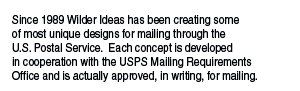 Since 1989 Wilder Ideas has been creating some of most unique designs for mailing through the U.S. Postal Service.  Each concept is developed  in cooperation with the USPS Mailing Requirements  Office and is actually approved, in writing, for mailing.