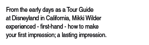 From the early days as a Tour Guide at Disneyland in California, Mikki Wilder experienced - first-hand - how to make your first impression; a lasting impression.