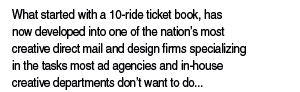 What started with a 20-ride ticket book, has now developed into one of the nation's most creative direct mail and design firms specializing in the tasks most ad agencies and in-house creative departments don't wan to do... the time-intensive, labor-intensive project work!